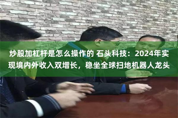 炒股加杠杆是怎么操作的 石头科技：2024年实现境内外收入双增长，稳坐全球扫地机器人龙头