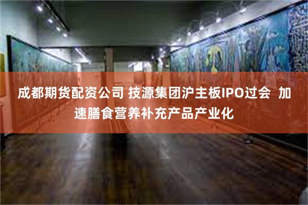 成都期货配资公司 技源集团沪主板IPO过会  加速膳食营养补充产品产业化
