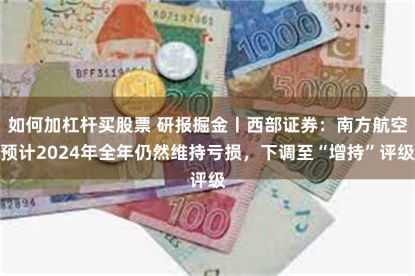 如何加杠杆买股票 研报掘金丨西部证券：南方航空预计2024年全年仍然维持亏损，下调至“增持”评级