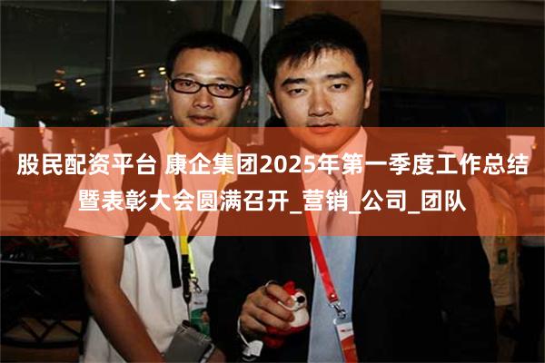 股民配资平台 康企集团2025年第一季度工作总结暨表彰大会圆满召开_营销_公司_团队