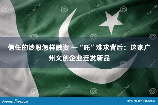 信任的炒股怎样融资 一“吒”难求背后：这家广州文创企业连发新品