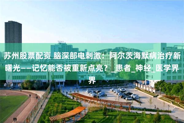 苏州股票配资 脑深部电刺激：阿尔茨海默病治疗新曙光——记忆能否被重新点亮？_患者_神经_医学界