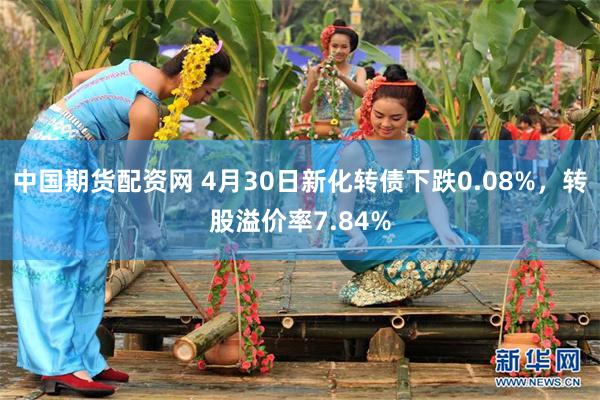 中国期货配资网 4月30日新化转债下跌0.08%，转股溢价率7.84%