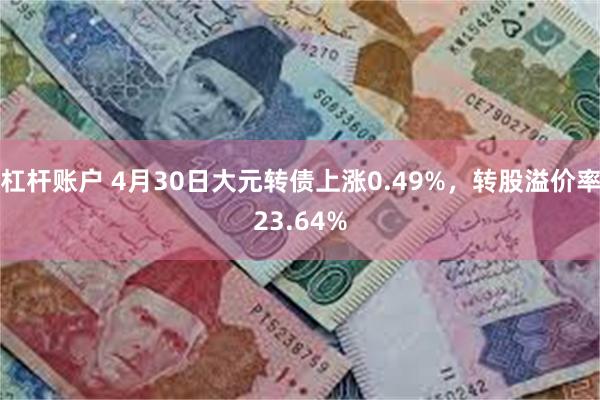 杠杆账户 4月30日大元转债上涨0.49%，转股溢价率23.64%