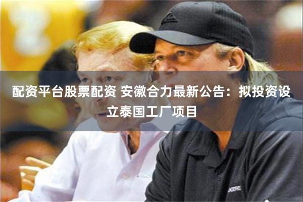 配资平台股票配资 安徽合力最新公告：拟投资设立泰国工厂项目