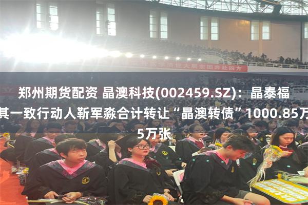 郑州期货配资 晶澳科技(002459.SZ)：晶泰福及其一致行动人靳军淼合计转让“晶澳转债”1000.85万张