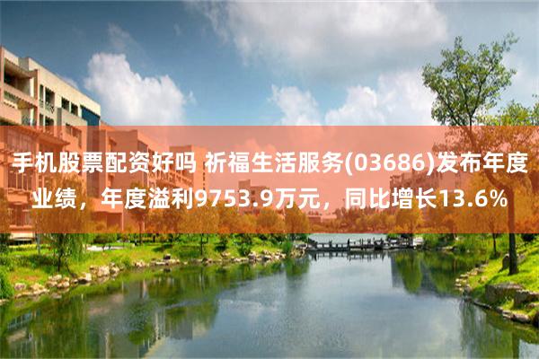 手机股票配资好吗 祈福生活服务(03686)发布年度业绩，年度溢利9753.9万元，同比增长13.6%
