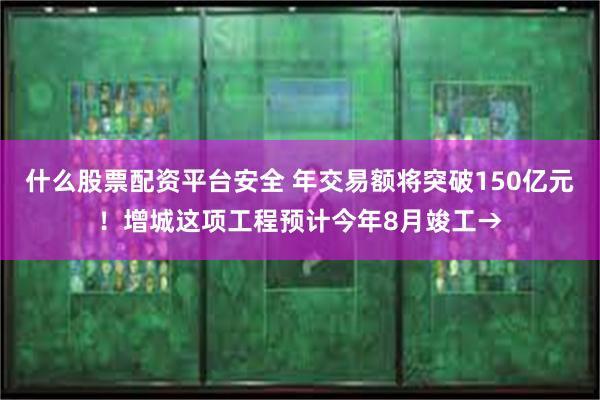什么股票配资平台安全 年交易额将突破150亿元！增城这项工程预计今年8月竣工→