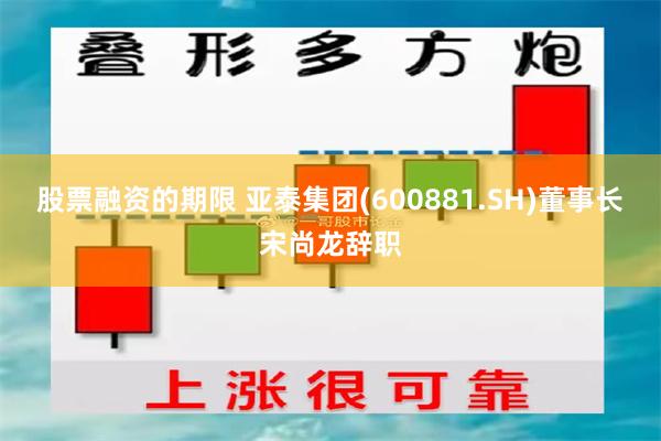 股票融资的期限 亚泰集团(600881.SH)董事长宋尚龙辞职