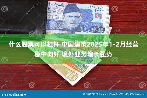 什么股票可以杠杆 中国建筑2025年1-2月经营稳中向好 境外业务增长强势