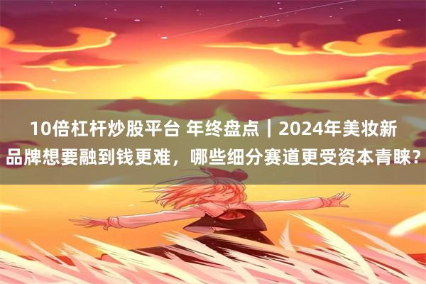 10倍杠杆炒股平台 年终盘点｜2024年美妆新品牌想要融到钱更难，哪些细分赛道更受资本青睐？