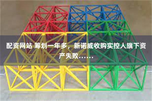 配资网站 筹划一年多，新诺威收购实控人旗下资产失败……