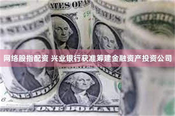 网络股指配资 兴业银行获准筹建金融资产投资公司