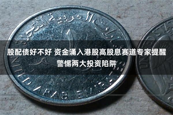 股配债好不好 资金涌入港股高股息赛道专家提醒警惕两大投资陷阱