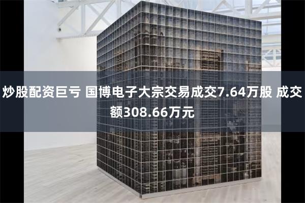 炒股配资巨亏 国博电子大宗交易成交7.64万股 成交额308.66万元
