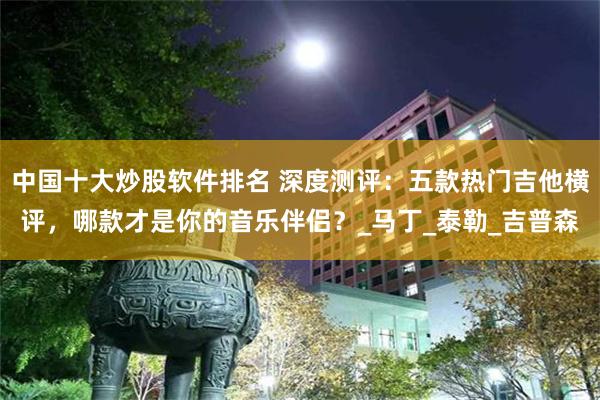 中国十大炒股软件排名 深度测评：五款热门吉他横评，哪款才是你的音乐伴侣？_马丁_泰勒_吉普森