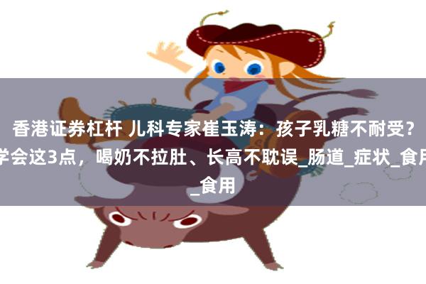 香港证券杠杆 儿科专家崔玉涛：孩子乳糖不耐受？学会这3点，喝奶不拉肚、长高不耽误_肠道_症状_食用