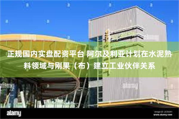 正规国内实盘配资平台 阿尔及利亚计划在水泥熟料领域与刚果（布）建立工业伙伴关系