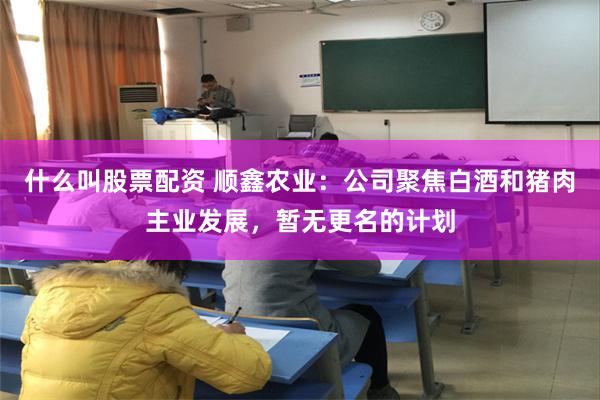 什么叫股票配资 顺鑫农业：公司聚焦白酒和猪肉主业发展，暂无更名的计划