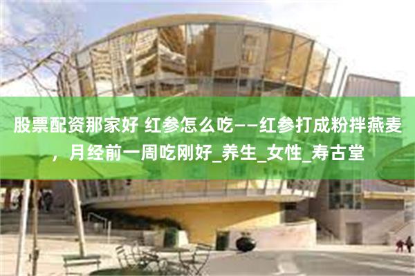 股票配资那家好 红参怎么吃——红参打成粉拌燕麦，月经前一周吃刚好_养生_女性_寿古堂