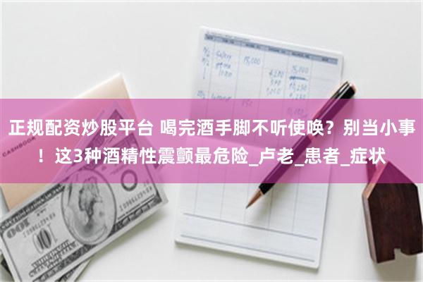 正规配资炒股平台 喝完酒手脚不听使唤？别当小事！这3种酒精性震颤最危险_卢老_患者_症状