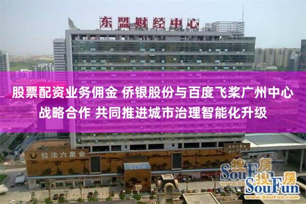 股票配资业务佣金 侨银股份与百度飞桨广州中心战略合作 共同推进城市治理智能化升级