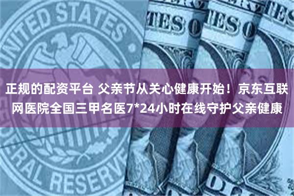 正规的配资平台 父亲节从关心健康开始！京东互联网医院全国三甲名医7*24小时在线守护父亲健康