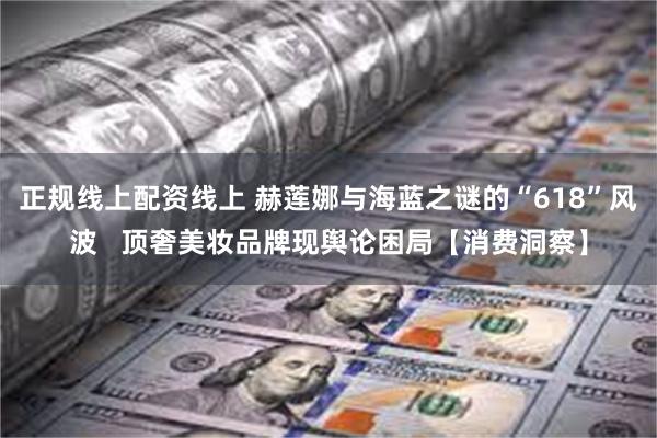 正规线上配资线上 赫莲娜与海蓝之谜的“618”风波   顶奢美妆品牌现舆论困局【消费洞察】