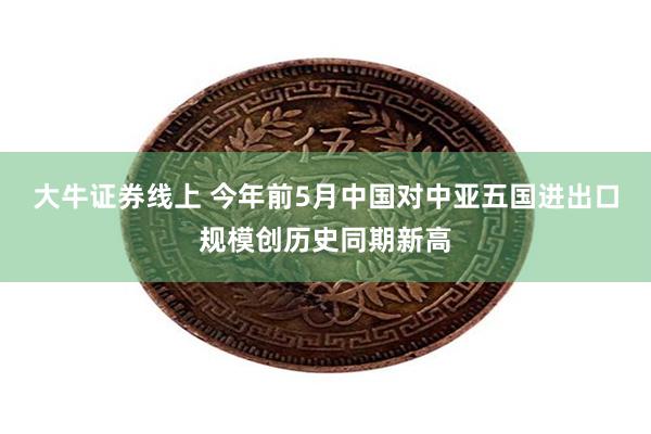 大牛证券线上 今年前5月中国对中亚五国进出口规模创历史同期新高