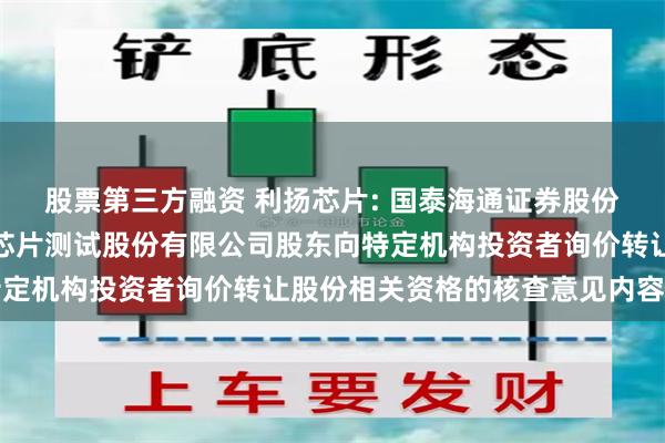 股票第三方融资 利扬芯片: 国泰海通证券股份有限公司关于广东利扬芯片测试股份有限公司股东向特定机构投资者询价转让股份相关资格的核查意见内容摘要