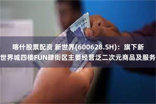 喀什股票配资 新世界(600628.SH)：旗下新世界城四楼FUN肆街区主要经营泛二次元商品及服务