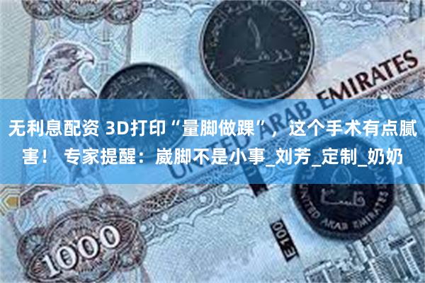 无利息配资 3D打印“量脚做踝”，这个手术有点腻害！ 专家提醒：崴脚不是小事_刘芳_定制_奶奶