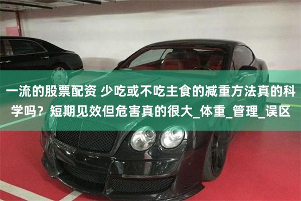 一流的股票配资 少吃或不吃主食的减重方法真的科学吗？短期见效但危害真的很大_体重_管理_误区