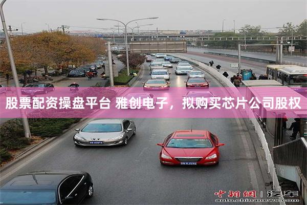 股票配资操盘平台 雅创电子，拟购买芯片公司股权