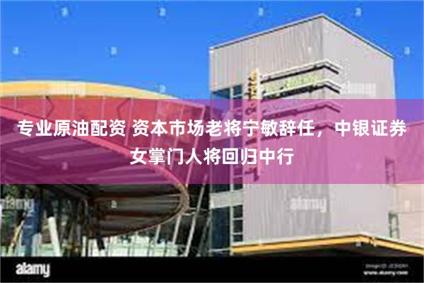 专业原油配资 资本市场老将宁敏辞任，中银证券女掌门人将回归中行