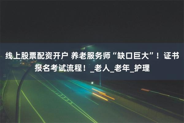 线上股票配资开户 养老服务师“缺口巨大”！证书报名考试流程！_老人_老年_护理