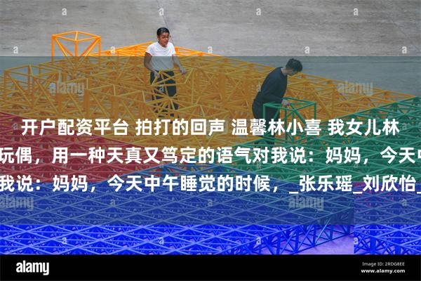 开户配资平台 拍打的回声 温馨林小喜 我女儿林小喜睡前，抱着她的小熊玩偶，用一种天真又笃定的语气对我说：妈妈，今天中午睡觉的时候，_张乐瑶_刘欣怡_幼儿园