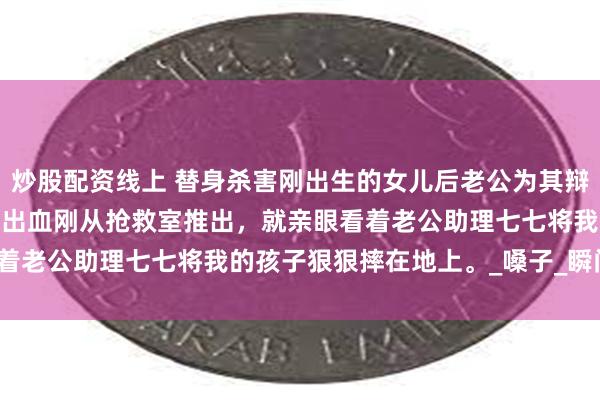 炒股配资线上 替身杀害刚出生的女儿后老公为其辩护 江黎黎顾丞 我产后大出血刚从抢救室推出，就亲眼看着老公助理七七将我的孩子狠狠摔在地上。_嗓子_瞬间_时候