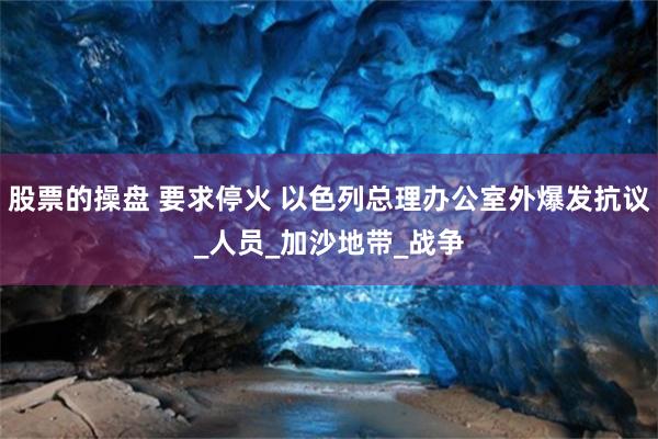 股票的操盘 要求停火 以色列总理办公室外爆发抗议_人员_加沙地带_战争