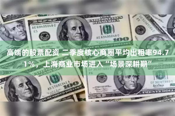 高端的股票配资 二季度核心商圈平均出租率94.71％，上海商业市场进入“场景深耕期”