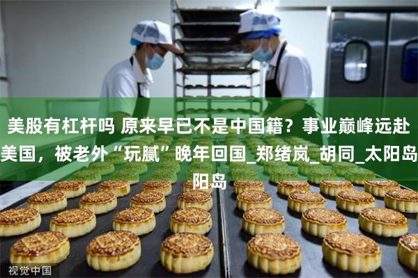 美股有杠杆吗 原来早已不是中国籍？事业巅峰远赴美国，被老外“玩腻”晚年回国_郑绪岚_胡同_太阳岛