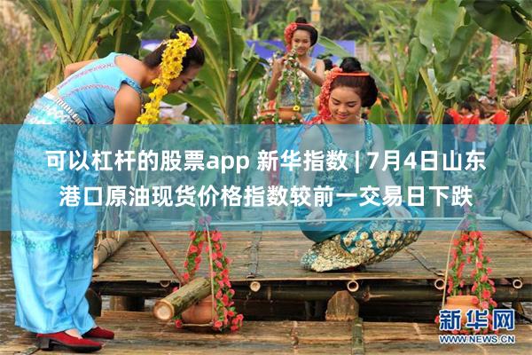 可以杠杆的股票app 新华指数 | 7月4日山东港口原油现货价格指数较前一交易日下跌