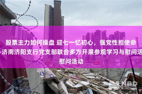 股票主力如何操盘 迎七一忆初心，强党性担使命——济南济阳支行党支部联合多方开展参观学习与慰问活动
