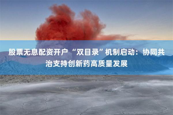 股票无息配资开户 “双目录”机制启动：协同共治支持创新药高质量发展