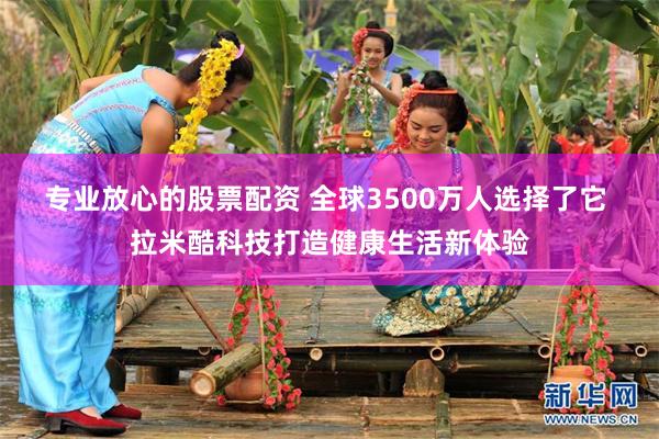 专业放心的股票配资 全球3500万人选择了它 拉米酷科技打造健康生活新体验