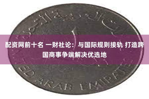 配资网前十名 一财社论：与国际规则接轨 打造跨国商事争端解决优选地