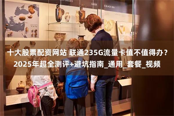 十大股票配资网站 联通235G流量卡值不值得办？2025年超全测评+避坑指南_通用_套餐_视频