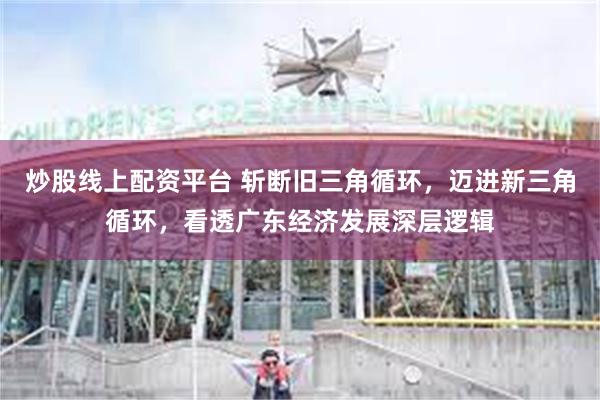 炒股线上配资平台 斩断旧三角循环，迈进新三角循环，看透广东经济发展深层逻辑