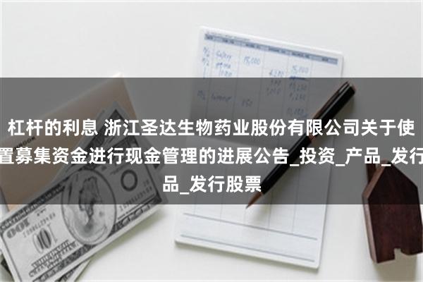 杠杆的利息 浙江圣达生物药业股份有限公司关于使用闲置募集资金进行现金管理的进展公告_投资_产品_发行股票