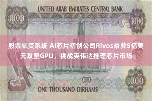 股票融资系统 AI芯片初创公司Rivos豪募5亿美元攻坚GPU，挑战英伟达推理芯片市场